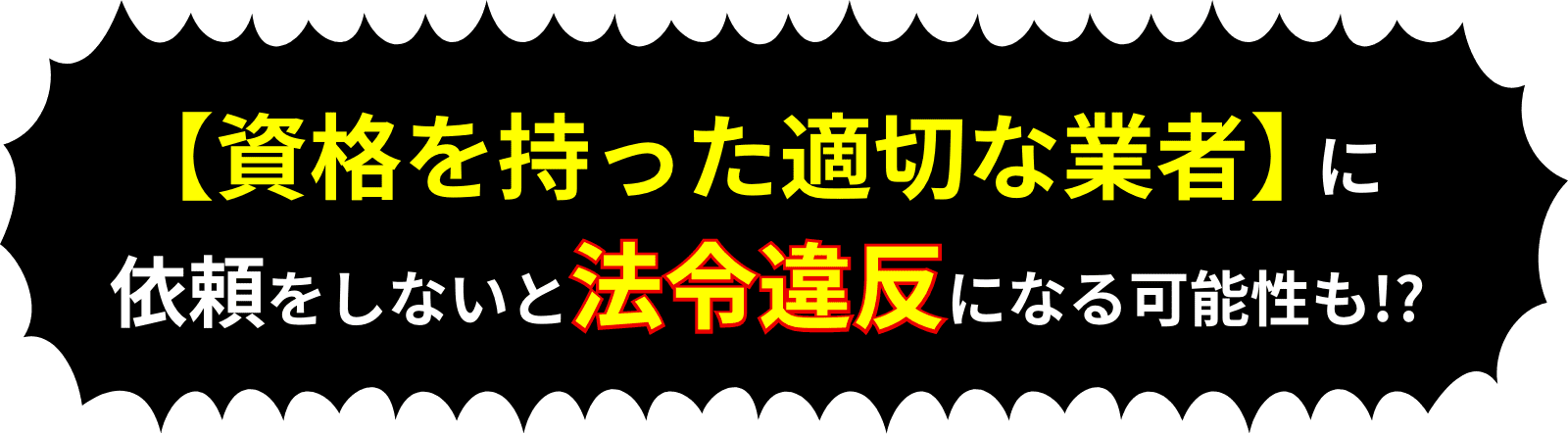 【資格を持った適切な業者】に依頼をしないと法令違反になる可能性も!?